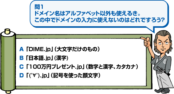 問1 ドメイン名はアルファベット以外も使えるき。この中でドメインの入力に使えないのはどれですろう？ A 「DIME.jp」（大文字だけのもの）、B 「日本語.jp」(漢字)、C 「100万円プレゼント.jp」（数字と漢字、カタカナ）、D 「(゜∀゜).jp」（記号を使った顔文字）